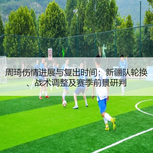 周琦伤情进展与复出时间：新疆队轮换、战术调整及赛季前景研判